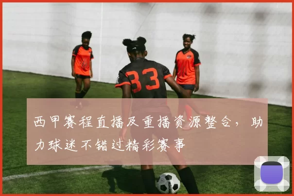 西甲赛程直播及重播资源整合，助力球迷不错过精彩赛事