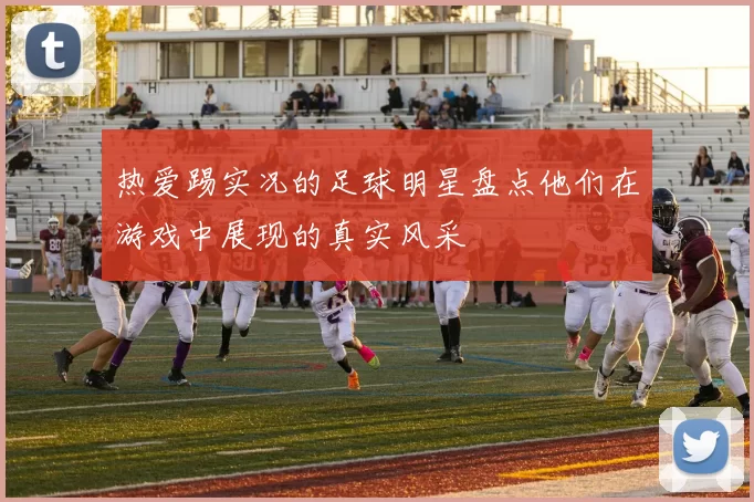 热爱踢实况的足球明星盘点他们在游戏中展现的真实风采
