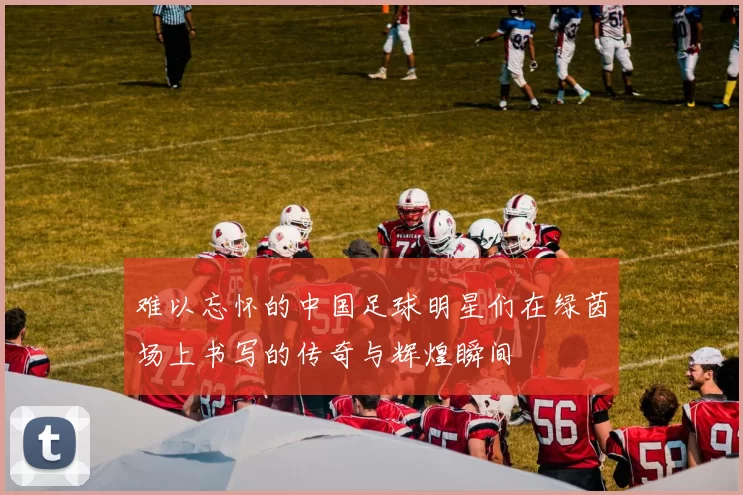难以忘怀的中国足球明星们在绿茵场上书写的传奇与辉煌瞬间