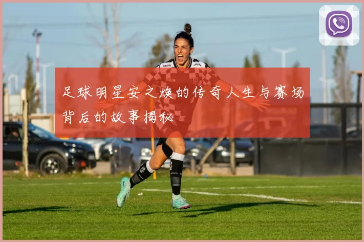 足球明星安之焕的传奇人生与赛场背后的故事揭秘