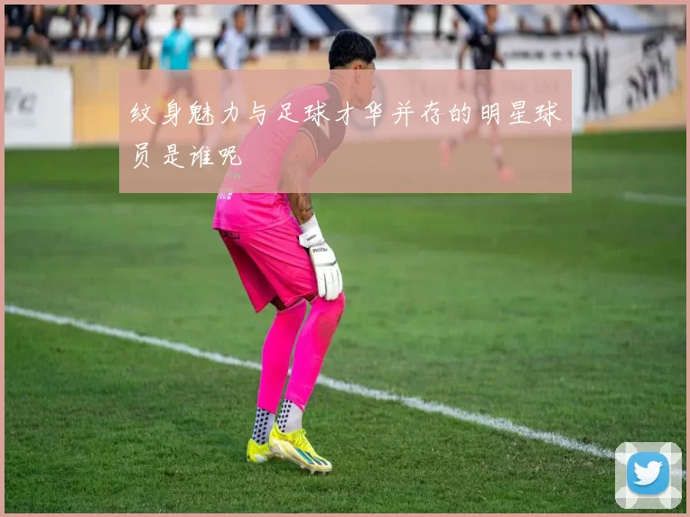 纹身魅力与足球才华并存的明星球员是谁呢