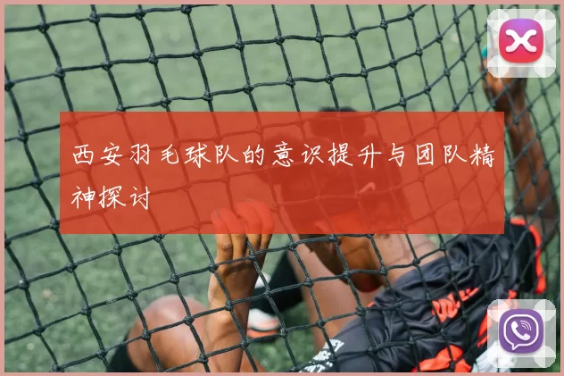 西安羽毛球队的意识提升与团队精神探讨
