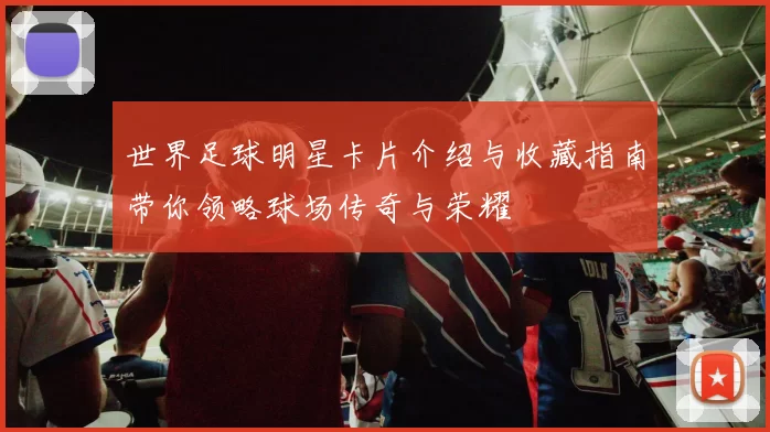 世界足球明星卡片介绍与收藏指南带你领略球场传奇与荣耀