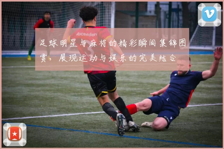 足球明星与麻将的精彩瞬间集锦图赏，展现运动与娱乐的完美结合
