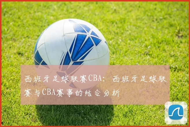 西班牙足球联赛CBA：西班牙足球联赛与CBA赛事的结合分析