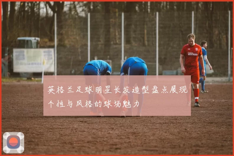 英格兰足球明星长发造型盘点展现个性与风格的球场魅力