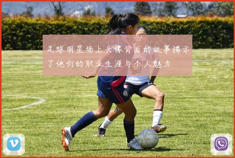 足球明星场上头像背后的故事揭示了他们的职业生涯与个人魅力