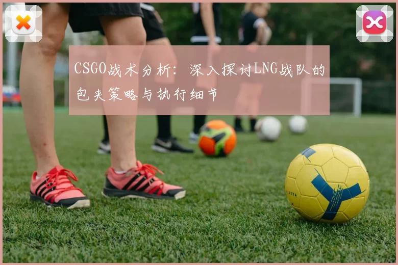 CSGO战术分析：深入探讨LNG战队的包夹策略与执行细节