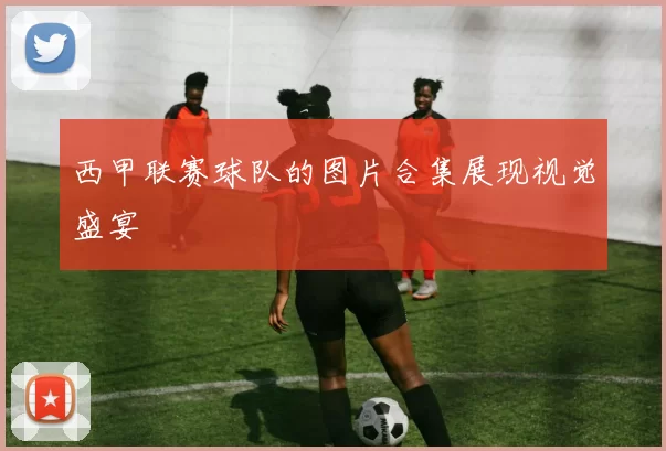 西甲联赛球队的图片合集展现视觉盛宴