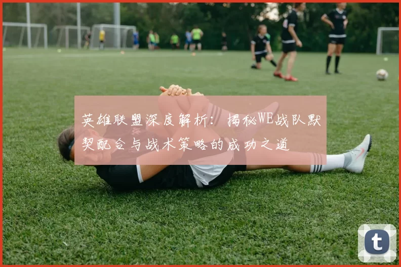 英雄联盟深度解析：揭秘WE战队默契配合与战术策略的成功之道