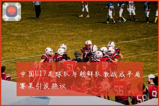 中国U17足球队与朝鲜队激战成平局赛果引发热议