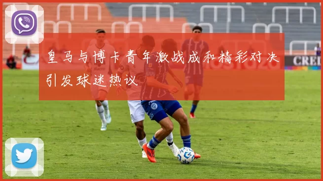 皇马与博卡青年激战成和精彩对决引发球迷热议