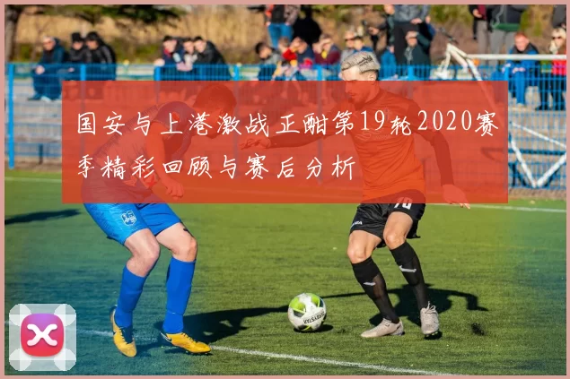 国安与上港激战正酣第19轮2020赛季精彩回顾与赛后分析