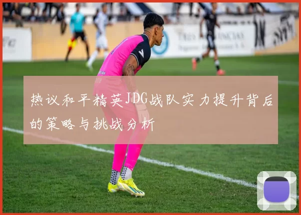 热议和平精英JDG战队实力提升背后的策略与挑战分析