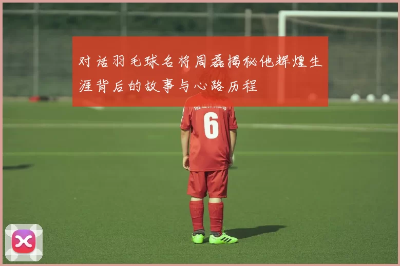 对话羽毛球名将周磊揭秘他辉煌生涯背后的故事与心路历程