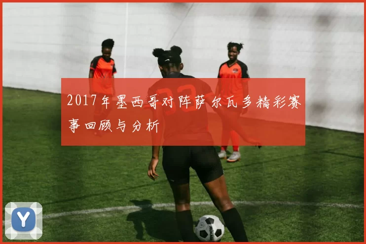 2017年墨西哥对阵萨尔瓦多精彩赛事回顾与分析