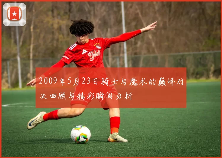 2009年5月23日骑士与魔术的巅峰对决回顾与精彩瞬间分析