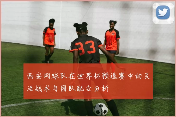 西安网球队在世界杯预选赛中的灵活战术与团队配合分析