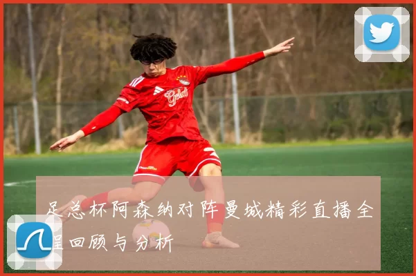 足总杯阿森纳对阵曼城精彩直播全程回顾与分析