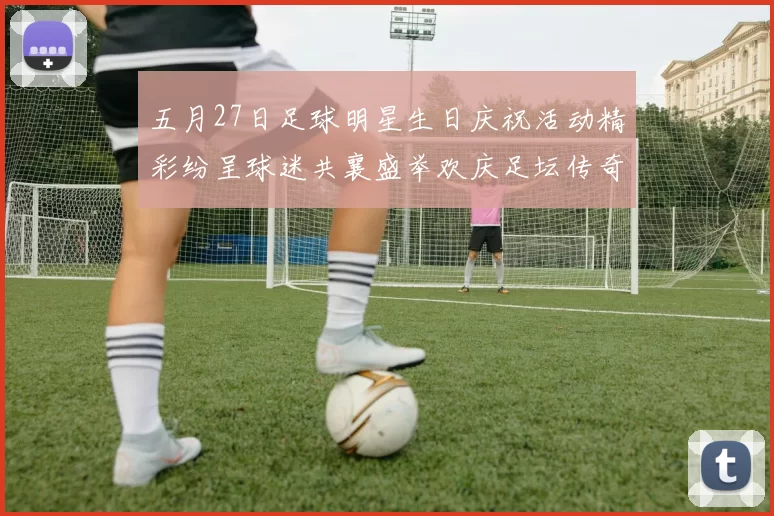 五月27日足球明星生日庆祝活动精彩纷呈球迷共襄盛举欢庆足坛传奇诞辰