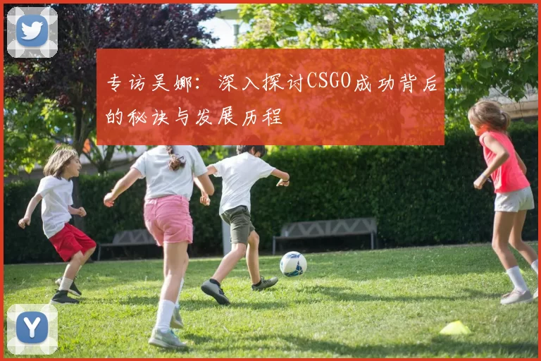 专访吴娜：深入探讨CSGO成功背后的秘诀与发展历程